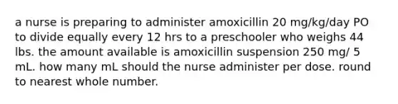 a nurse is preparing to administer amoxicillin 20 mg/kg/day PO to divide equally every 12 hrs to a preschooler who weighs 44 lbs. the amount available is amoxicillin suspension 250 mg/ 5 mL. how many mL should the nurse administer per dose. round to nearest whole number.