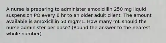 A nurse is preparing to administer amoxicillin 250 mg liquid suspension PO every 8 hr to an older adult client. The amount available is amoxicillin 50 mg/mL. How many mL should the nurse administer per dose? (Round the answer to the nearest whole number)