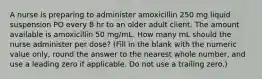 A nurse is preparing to administer amoxicillin 250 mg liquid suspension PO every 8 hr to an older adult client. The amount available is amoxicillin 50 mg/mL. How many mL should the nurse administer per dose? (Fill in the blank with the numeric value only, round the answer to the nearest whole number, and use a leading zero if applicable. Do not use a trailing zero.)