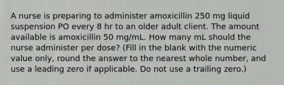 A nurse is preparing to administer amoxicillin 250 mg liquid suspension PO every 8 hr to an older adult client. The amount available is amoxicillin 50 mg/mL. How many mL should the nurse administer per dose? (Fill in the blank with the numeric value only, round the answer to the nearest whole number, and use a leading zero if applicable. Do not use a trailing zero.)