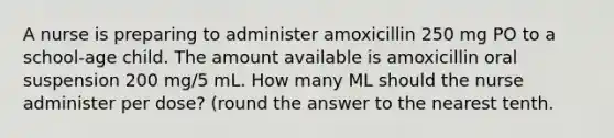 A nurse is preparing to administer amoxicillin 250 mg PO to a school-age child. The amount available is amoxicillin oral suspension 200 mg/5 mL. How many ML should the nurse administer per dose? (round the answer to the nearest tenth.