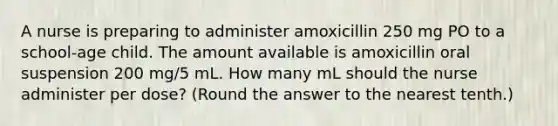 A nurse is preparing to administer amoxicillin 250 mg PO to a school-age child. The amount available is amoxicillin oral suspension 200 mg/5 mL. How many mL should the nurse administer per dose? (Round the answer to the nearest tenth.)