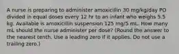 A nurse is preparing to administer amoxicillin 30 mg/kg/day PO divided in equal doses every 12 hr to an infant who weighs 5.5 kg. Available is amoxicillin suspension 125 mg/5 mL. How many mL should the nurse administer per dose? (Round the answer to the nearest tenth. Use a leading zero if it applies. Do not use a trailing zero.)