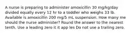 A nurse is preparing to administer amoxicillin 30 mg/kg/day divided equally every 12 hr to a toddler who weighs 33 lb. Available is amoxicillin 200 mg/5 mL suspension. How many me should the nurse administer? Round the answer to the nearest tenth. Use a leading zero it it app les Do not use a trailing zero.