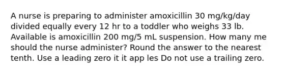 A nurse is preparing to administer amoxicillin 30 mg/kg/day divided equally every 12 hr to a toddler who weighs 33 lb. Available is amoxicillin 200 mg/5 mL suspension. How many me should the nurse administer? Round the answer to the nearest tenth. Use a leading zero it it app les Do not use a trailing zero.