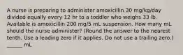 A nurse is preparing to administer amoxicillin 30 mg/kg/day divided equally every 12 hr to a toddler who weighs 33 lb. Available is amoxicillin 200 mg/5 mL suspension. How many mL should the nurse administer? (Round the answer to the nearest tenth. Use a leading zero if it applies. Do not use a trailing zero.) ______ mL