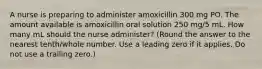 A nurse is preparing to administer amoxicillin 300 mg PO. The amount available is amoxicillin oral solution 250 mg/5 mL. How many mL should the nurse administer? (Round the answer to the nearest tenth/whole number. Use a leading zero if it applies. Do not use a trailing zero.)