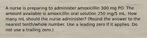 A nurse is preparing to administer amoxicillin 300 mg PO. The amount available is amoxicillin oral solution 250 mg/5 mL. How many mL should the nurse administer? (Round the answer to the nearest tenth/whole number. Use a leading zero if it applies. Do not use a trailing zero.)