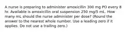 A nurse is preparing to administer amoxicillin 300 mg PO every 8 hr. Available is amoxicillin oral suspension 250 mg/5 mL. How many mL should the nurse administer per dose? (Round the answer to the nearest whole number. Use a leading zero if it applies. Do not use a trailing zero.)