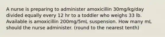 A nurse is preparing to administer amoxicillin 30mg/kg/day divided equally every 12 hr to a toddler who weighs 33 lb. Available is amoxicillin 200mg/5mL suspension. How many mL should the nurse administer. (round to the nearest tenth)