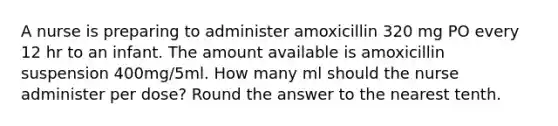 A nurse is preparing to administer amoxicillin 320 mg PO every 12 hr to an infant. The amount available is amoxicillin suspension 400mg/5ml. How many ml should the nurse administer per dose? Round the answer to the nearest tenth.