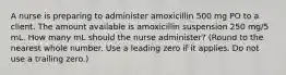 A nurse is preparing to administer amoxicillin 500 mg PO to a client. The amount available is amoxicillin suspension 250 mg/5 mL. How many mL should the nurse administer? (Round to the nearest whole number. Use a leading zero if it applies. Do not use a trailing zero.)