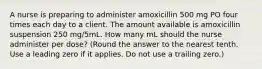 A nurse is preparing to administer amoxicillin 500 mg PO four times each day to a client. The amount available is amoxicillin suspension 250 mg/5mL. How many mL should the nurse administer per dose? (Round the answer to the nearest tenth. Use a leading zero if it applies. Do not use a trailing zero.)