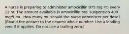 A nurse is preparing to administer amoxicillin 875 mg PO every 12 hr. The amount available is amoxicillin oral suspension 400 mg/5 mL. How many mL should the nurse administer per dose? (Round the answer to the nearest whole number. Use a leading zero if it applies. Do not use a trailing zero.)