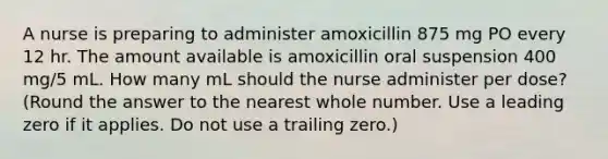 A nurse is preparing to administer amoxicillin 875 mg PO every 12 hr. The amount available is amoxicillin oral suspension 400 mg/5 mL. How many mL should the nurse administer per dose? (Round the answer to the nearest whole number. Use a leading zero if it applies. Do not use a trailing zero.)