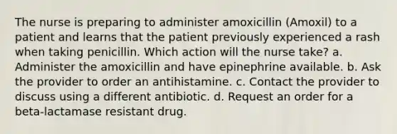 The nurse is preparing to administer amoxicillin (Amoxil) to a patient and learns that the patient previously experienced a rash when taking penicillin. Which action will the nurse take? a. Administer the amoxicillin and have epinephrine available. b. Ask the provider to order an antihistamine. c. Contact the provider to discuss using a different antibiotic. d. Request an order for a beta-lactamase resistant drug.