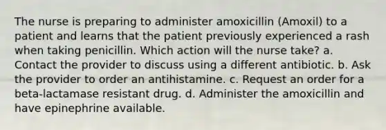 The nurse is preparing to administer amoxicillin (Amoxil) to a patient and learns that the patient previously experienced a rash when taking penicillin. Which action will the nurse take? a. Contact the provider to discuss using a different antibiotic. b. Ask the provider to order an antihistamine. c. Request an order for a beta-lactamase resistant drug. d. Administer the amoxicillin and have epinephrine available.