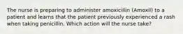 The nurse is preparing to administer amoxicillin (Amoxil) to a patient and learns that the patient previously experienced a rash when taking penicillin. Which action will the nurse take?