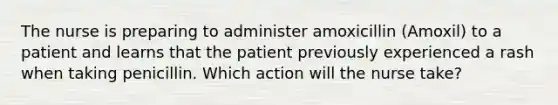 The nurse is preparing to administer amoxicillin (Amoxil) to a patient and learns that the patient previously experienced a rash when taking penicillin. Which action will the nurse take?