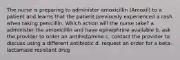 The nurse is preparing to administer amoxicillin (Amoxil) to a patient and learns that the patient previously experienced a rash when taking penicillin. Which action will the nurse take? a. administer the amoxicillin and have epinephrine available b. ask the provider to order an antihistamine c. contact the provider to discuss using a different antibiotic d. request an order for a beta-lactamase resistant drug