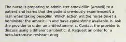 The nurse is preparing to administer amoxicillin (Amoxil) to a patient and learns that the patient previously experiencedN a rash when taking penicillin. Which action will the nurse take? a. Administer the amoxicillin and have epinephrine available. b. Ask the provider to order an antihistamine. c. Contact the provider to discuss using a different antibiotic. d. Request an order for a beta-lactamase resistant drug.