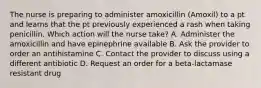 The nurse is preparing to administer amoxicillin (Amoxil) to a pt and learns that the pt previously experienced a rash when taking penicillin. Which action will the nurse take? A. Administer the amoxicillin and have epinephrine available B. Ask the provider to order an antihistamine C. Contact the provider to discuss using a different antibiotic D. Request an order for a beta-lactamase resistant drug