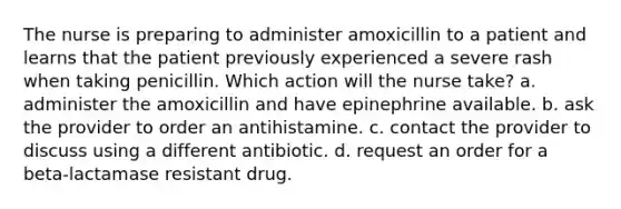 The nurse is preparing to administer amoxicillin to a patient and learns that the patient previously experienced a severe rash when taking penicillin. Which action will the nurse take? a. administer the amoxicillin and have epinephrine available. b. ask the provider to order an antihistamine. c. contact the provider to discuss using a different antibiotic. d. request an order for a beta-lactamase resistant drug.