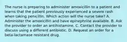 The nurse is preparing to administer amoxicillin to a patient and learns that the patient previously experienced a severe rash when taking penicillin. Which action will the nurse take? A. Administer the amoxicillin and have epinephrine available. B. Ask the provider to order an antihistamine. C. Contact the provider to discuss using a different antibiotic. D. Request an order for a beta-lactamase resistant drug.