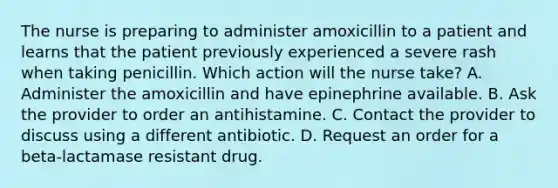 The nurse is preparing to administer amoxicillin to a patient and learns that the patient previously experienced a severe rash when taking penicillin. Which action will the nurse take? A. Administer the amoxicillin and have epinephrine available. B. Ask the provider to order an antihistamine. C. Contact the provider to discuss using a different antibiotic. D. Request an order for a beta-lactamase resistant drug.