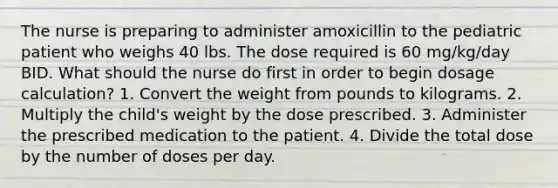 The nurse is preparing to administer amoxicillin to the pediatric patient who weighs 40 lbs. The dose required is 60 mg/kg/day BID. What should the nurse do first in order to begin dosage calculation? 1. Convert the weight from pounds to kilograms. 2. Multiply the child's weight by the dose prescribed. 3. Administer the prescribed medication to the patient. 4. Divide the total dose by the number of doses per day.