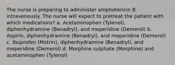 The nurse is preparing to administer amphotericin B intravenously. The nurse will expect to pretreat the patient with which medications? a. Acetaminophen (Tylenol), diphenhydramine (Benadryl), and meperidine (Demerol) b. Aspirin, diphenhydramine (Benadryl), and meperidine (Demerol) c. Ibuprofen (Motrin), diphenhydramine (Benadryl), and meperidine (Demerol) d. Morphine sulphate (Morphine) and acetaminophen (Tylenol)