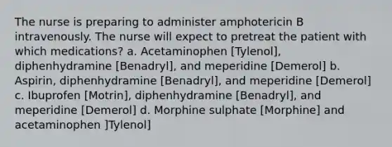 The nurse is preparing to administer amphotericin B intravenously. The nurse will expect to pretreat the patient with which medications? a. Acetaminophen [Tylenol], diphenhydramine [Benadryl], and meperidine [Demerol] b. Aspirin, diphenhydramine [Benadryl], and meperidine [Demerol] c. Ibuprofen [Motrin], diphenhydramine [Benadryl], and meperidine [Demerol] d. Morphine sulphate [Morphine] and acetaminophen ]Tylenol]