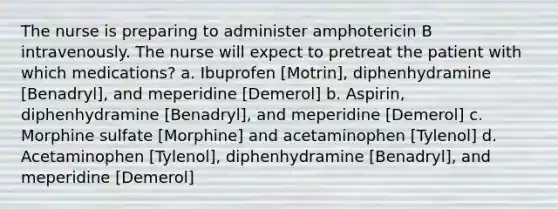 The nurse is preparing to administer amphotericin B intravenously. The nurse will expect to pretreat the patient with which medications? a. Ibuprofen [Motrin], diphenhydramine [Benadryl], and meperidine [Demerol] b. Aspirin, diphenhydramine [Benadryl], and meperidine [Demerol] c. Morphine sulfate [Morphine] and acetaminophen [Tylenol] d. Acetaminophen [Tylenol], diphenhydramine [Benadryl], and meperidine [Demerol]