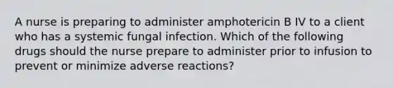 A nurse is preparing to administer amphotericin B IV to a client who has a systemic fungal infection. Which of the following drugs should the nurse prepare to administer prior to infusion to prevent or minimize adverse reactions?