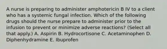 A nurse is preparing to administer amphotericin B IV to a client who has a systemic fungal infection. Which of the following drugs should the nurse prepare to administer prior to the infusion to prevent or minimize adverse reactions? (Select all that apply.) A. Aspirin B. Hydrocortisone C. Acetaminophen D. Diphenhydramine E. Ibuprofen