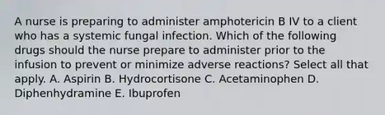 A nurse is preparing to administer amphotericin B IV to a client who has a systemic fungal infection. Which of the following drugs should the nurse prepare to administer prior to the infusion to prevent or minimize adverse reactions? Select all that apply. A. Aspirin B. Hydrocortisone C. Acetaminophen D. Diphenhydramine E. Ibuprofen