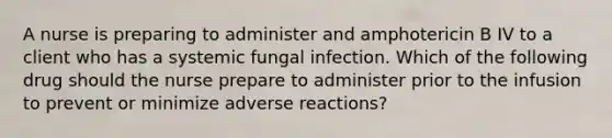 A nurse is preparing to administer and amphotericin B IV to a client who has a systemic fungal infection. Which of the following drug should the nurse prepare to administer prior to the infusion to prevent or minimize adverse reactions?