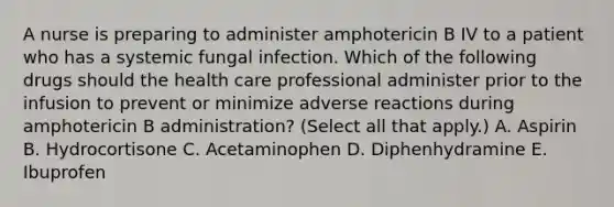 A nurse is preparing to administer amphotericin B IV to a patient who has a systemic fungal infection. Which of the following drugs should the health care professional administer prior to the infusion to prevent or minimize adverse reactions during amphotericin B administration? (Select all that apply.) A. Aspirin B. Hydrocortisone C. Acetaminophen D. Diphenhydramine E. Ibuprofen