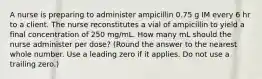 A nurse is preparing to administer ampicillin 0.75 g IM every 6 hr to a client. The nurse reconstitutes a vial of ampicillin to yield a final concentration of 250 mg/mL. How many mL should the nurse administer per dose? (Round the answer to the nearest whole number. Use a leading zero if it applies. Do not use a trailing zero.)