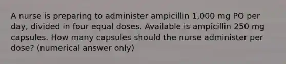 A nurse is preparing to administer ampicillin 1,000 mg PO per day, divided in four equal doses. Available is ampicillin 250 mg capsules. How many capsules should the nurse administer per dose? (numerical answer only)