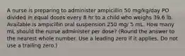 A nurse is preparing to administer ampicillin 50 mg/kg/day PO divided in equal doses every 8 hr to a child who weighs 39.6 lb. Available is ampicillin oral suspension 250 mg/ 5 mL. How many mL should the nurse administer per dose? (Round the answer to the nearest whole number. Use a leading zero if it applies. Do not use a trailing zero.)