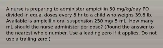 A nurse is preparing to administer ampicillin 50 mg/kg/day PO divided in equal doses every 8 hr to a child who weighs 39.6 lb. Available is ampicillin oral suspension 250 mg/ 5 mL. How many mL should the nurse administer per dose? (Round the answer to the nearest whole number. Use a leading zero if it applies. Do not use a trailing zero.)