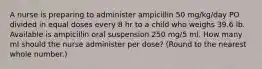 A nurse is preparing to administer ampicillin 50 mg/kg/day PO divided in equal doses every 8 hr to a child who weighs 39.6 lb. Available is ampicillin oral suspension 250 mg/5 ml. How many ml should the nurse administer per dose? (Round to the nearest whole number.)