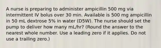 A nurse is preparing to administer ampicillin 500 mg via intermittent IV bolus over 30 min. Available is 500 mg ampicillin in 50 mL dextrose 5% in water (D5W). The nurse should set the pump to deliver how many mL/hr? (Round the answer to the nearest whole number. Use a leading zero if it applies. Do not use a trailing zero.)