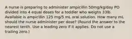 A nurse is preparing to administer ampicillin 50mg/kg/day PO divided into 4 equal doses for a toddler who weighs 33lb. Available is ampicillin 125 mg/5 mL oral solution. How many mL should the nurse administer per dose? (Round the answer to the nearest tenth. Use a leading zero if it applies. Do not use a trailing zero.)