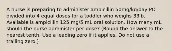 A nurse is preparing to administer ampicillin 50mg/kg/day PO divided into 4 equal doses for a toddler who weighs 33lb. Available is ampicillin 125 mg/5 mL oral solution. How many mL should the nurse administer per dose? (Round the answer to the nearest tenth. Use a leading zero if it applies. Do not use a trailing zero.)