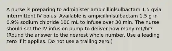 A nurse is preparing to administer ampicillinlsulbactam 1.5 gvia intermittent IV bolus. Available is ampicillinlsulbactam 1.5 g in 0.9% sodium chloride 100 mL to infuse over 30 min. The nurse should set the IV infusion pump to deliver how many mL/hr? (Round the answer to the nearest whole number. Use a leading zero if it applies. Do not use a trailing zero.)