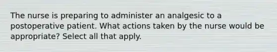 The nurse is preparing to administer an analgesic to a postoperative patient. What actions taken by the nurse would be appropriate? Select all that apply.