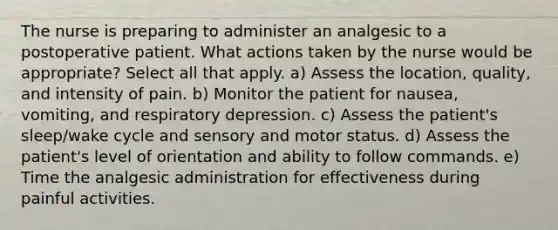 The nurse is preparing to administer an analgesic to a postoperative patient. What actions taken by the nurse would be appropriate? Select all that apply. a) Assess the location, quality, and intensity of pain. b) Monitor the patient for nausea, vomiting, and respiratory depression. c) Assess the patient's sleep/wake cycle and sensory and motor status. d) Assess the patient's level of orientation and ability to follow commands. e) Time the analgesic administration for effectiveness during painful activities.