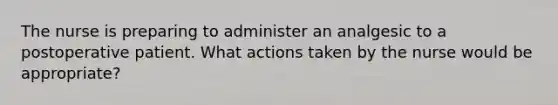 The nurse is preparing to administer an analgesic to a postoperative patient. What actions taken by the nurse would be appropriate?